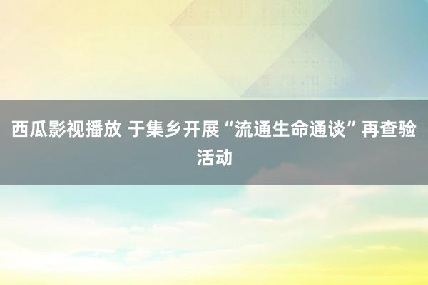 西瓜影视播放 于集乡开展“流通生命通谈”再查验活动