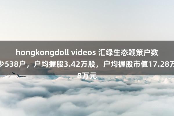 hongkongdoll videos 汇绿生态鞭策户数减少538户，户均握股3.42万股，户均握股市值17.28万元