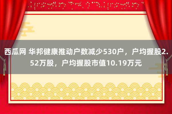 西瓜网 华邦健康推动户数减少530户，户均握股2.52万股，户均握股市值10.19万元