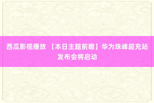 西瓜影视播放 【本日主题前瞻】华为珠峰超充站发布会将启动