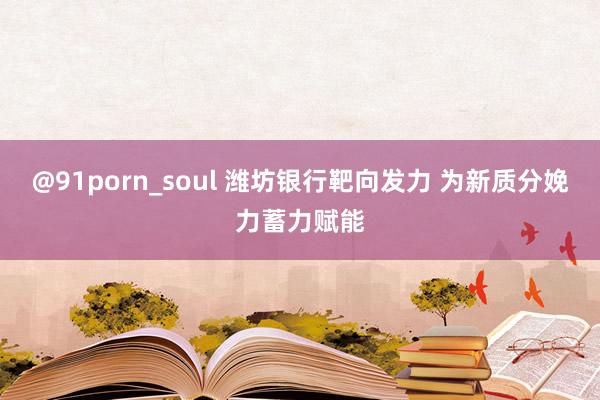 @91porn_soul 潍坊银行靶向发力 为新质分娩力蓄力赋能