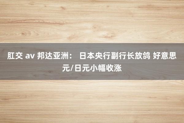 肛交 av 邦达亚洲： 日本央行副行长放鸽 好意思元/日元小幅收涨