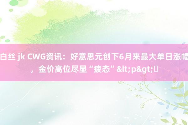 白丝 jk CWG资讯：好意思元创下6月来最大单日涨幅，金价高位尽显“疲态”<p>​