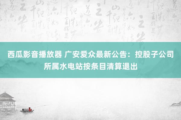 西瓜影音播放器 广安爱众最新公告：控股子公司所属水电站按条目清算退出