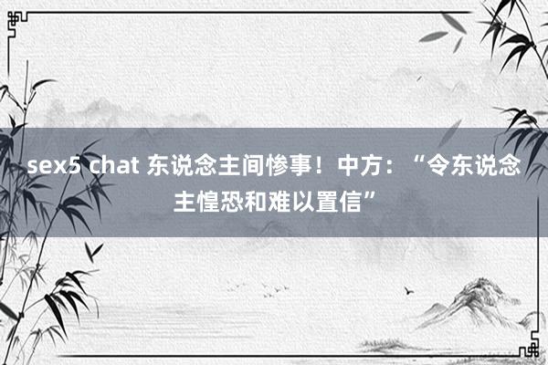 sex5 chat 东说念主间惨事！中方：“令东说念主惶恐和难以置信”