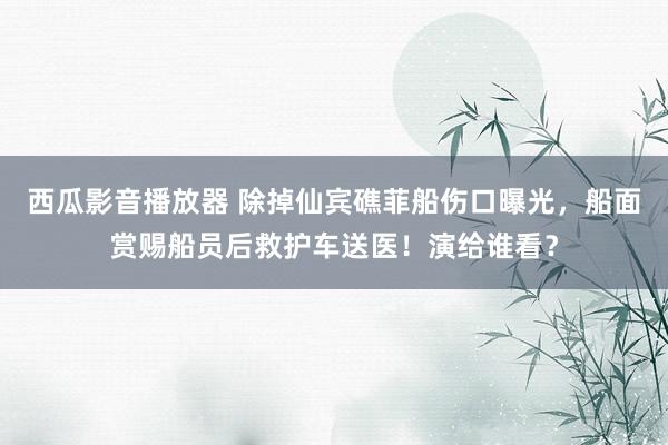 西瓜影音播放器 除掉仙宾礁菲船伤口曝光，船面赏赐船员后救护车送医！演给谁看？