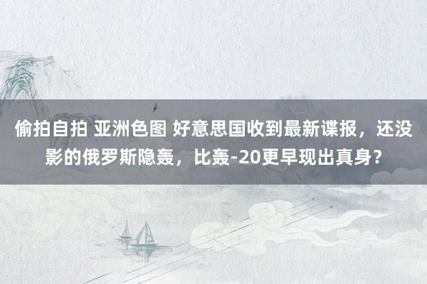 偷拍自拍 亚洲色图 好意思国收到最新谍报，还没影的俄罗斯隐轰，比轰-20更早现出真身？