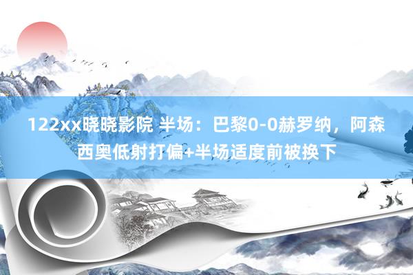 122xx晓晓影院 半场：巴黎0-0赫罗纳，阿森西奥低射打偏+半场适度前被换下