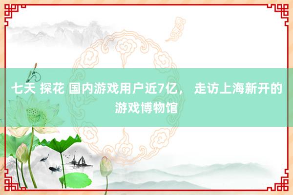 七天 探花 国内游戏用户近7亿， 走访上海新开的游戏博物馆