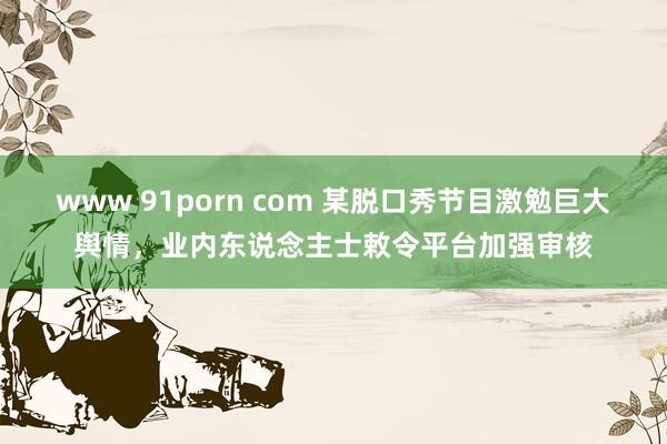 www 91porn com 某脱口秀节目激勉巨大舆情，业内东说念主士敕令平台加强审核