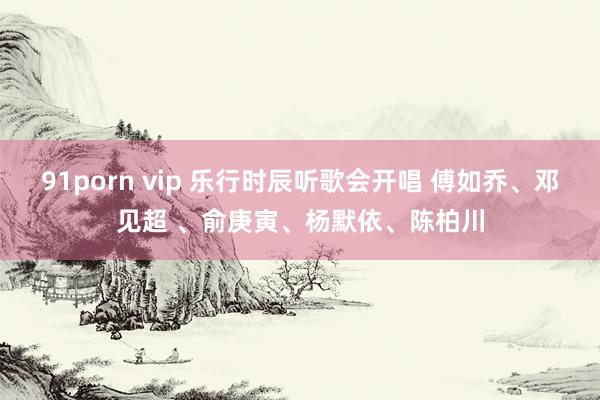 91porn vip 乐行时辰听歌会开唱 傅如乔、邓见超 、俞庚寅、杨默依、陈柏川