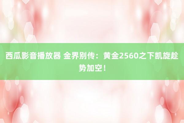 西瓜影音播放器 金界别传：黄金2560之下凯旋趁势加空！