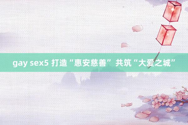 gay sex5 打造“惠安慈善” 共筑“大爱之城”