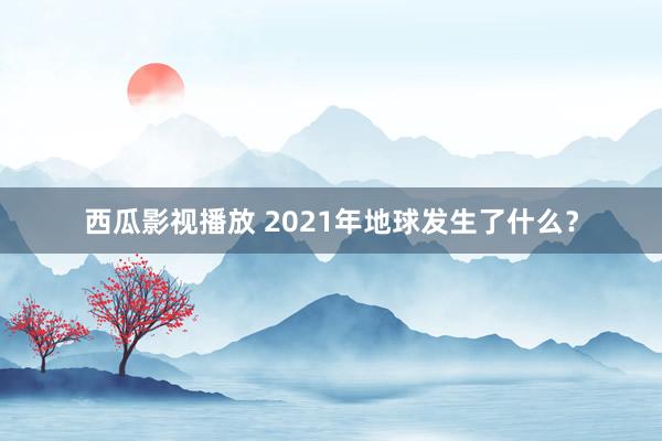 西瓜影视播放 2021年地球发生了什么？