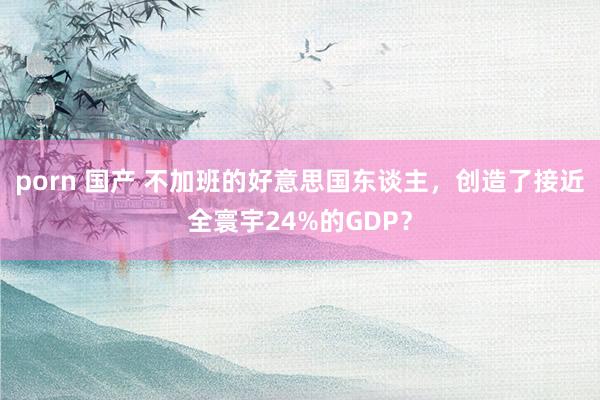 porn 国产 不加班的好意思国东谈主，创造了接近全寰宇24%的GDP？