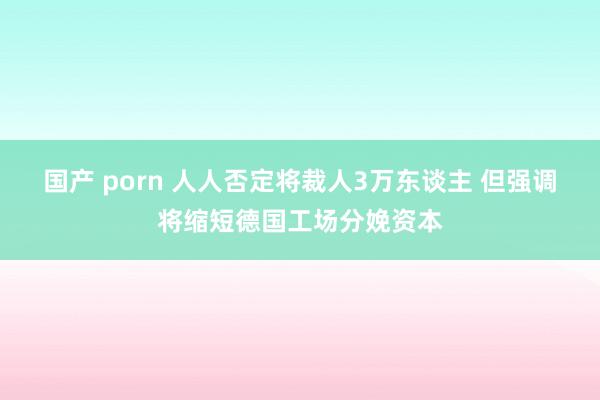 国产 porn 人人否定将裁人3万东谈主 但强调将缩短德国工场分娩资本