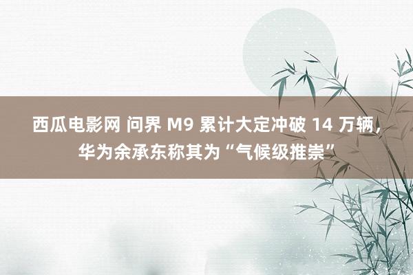 西瓜电影网 问界 M9 累计大定冲破 14 万辆，华为余承东称其为“气候级推崇”