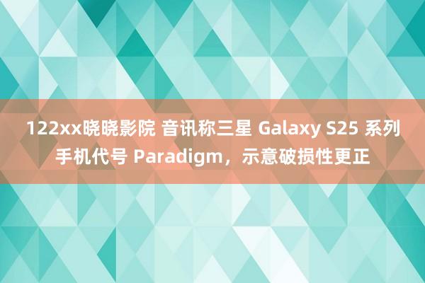 122xx晓晓影院 音讯称三星 Galaxy S25 系列手机代号 Paradigm，示意破损性更正