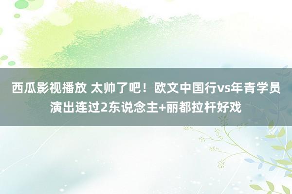 西瓜影视播放 太帅了吧！欧文中国行vs年青学员演出连过2东说念主+丽都拉杆好戏