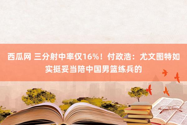 西瓜网 三分射中率仅16%！付政浩：尤文图特如实挺妥当陪中国男篮练兵的