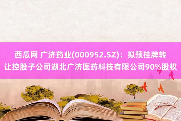 西瓜网 广济药业(000952.SZ)：拟预挂牌转让控股子公司湖北广济医药科技有限公司90%股权