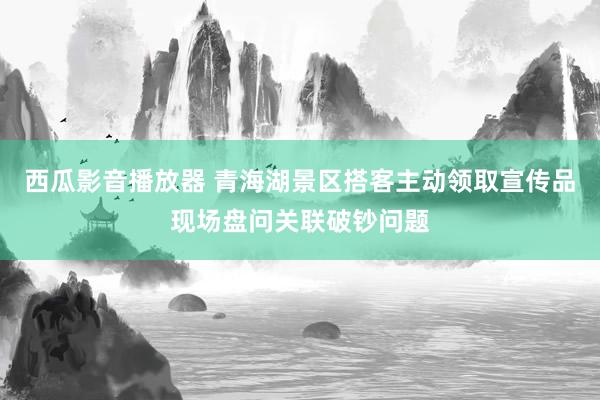 西瓜影音播放器 青海湖景区搭客主动领取宣传品现场盘问关联破钞问题