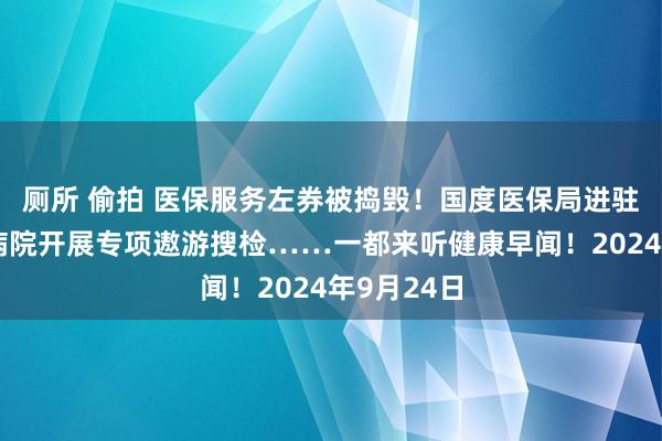 厕所 偷拍 医保服务左券被捣毁！国度医保局进驻无锡虹桥病院开展专项遨游搜检……一都来听健康早闻！2024年9月24日