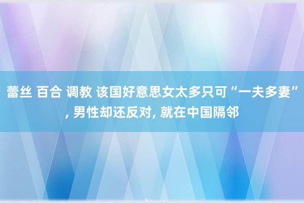 蕾丝 百合 调教 该国好意思女太多只可“一夫多妻”， 男性却还反对， 就在中国隔邻