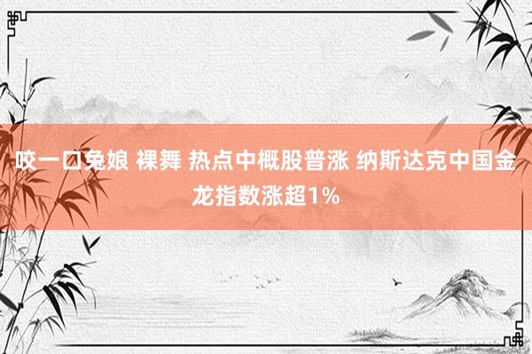 咬一口兔娘 裸舞 热点中概股普涨 纳斯达克中国金龙指数涨超1%