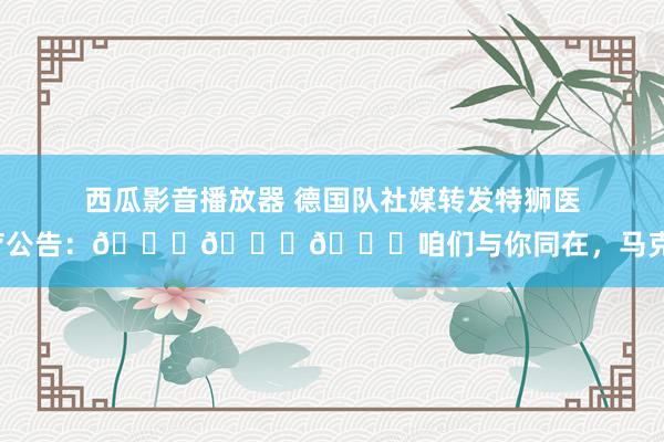 西瓜影音播放器 德国队社媒转发特狮医疗公告：💔💔💔咱们与你同在，马克！