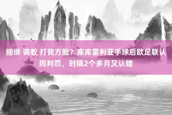 捆绑 调教 打我方脸？库库雷利亚手球后欧足联认同判罚，时隔2个多月又认错