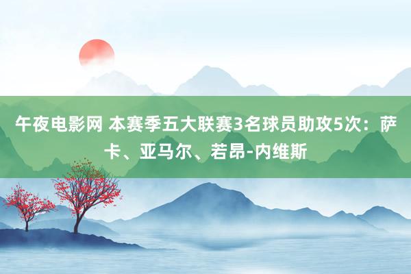 午夜电影网 本赛季五大联赛3名球员助攻5次：萨卡、亚马尔、若昂-内维斯