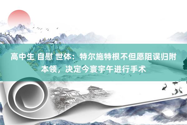 高中生 自慰 世体：特尔施特根不但愿阻误归附本领，决定今寰宇午进行手术