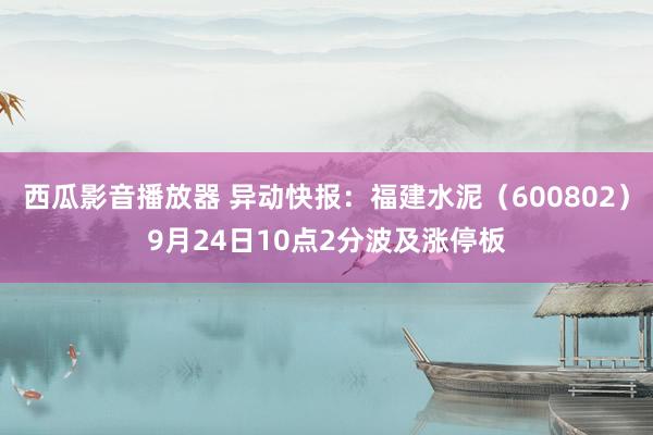 西瓜影音播放器 异动快报：福建水泥（600802）9月24日10点2分波及涨停板