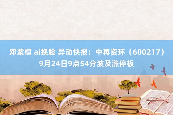 邓紫棋 ai换脸 异动快报：中再资环（600217）9月24日9点54分波及涨停板