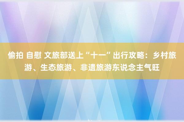 偷拍 自慰 文旅部送上“十一”出行攻略：乡村旅游、生态旅游、非遗旅游东说念主气旺