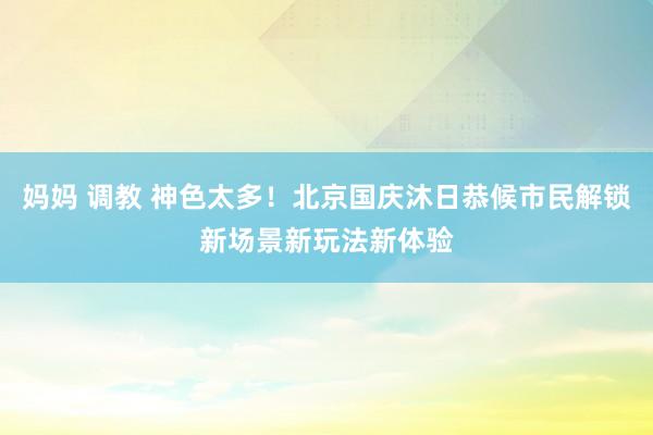 妈妈 调教 神色太多！北京国庆沐日恭候市民解锁新场景新玩法新体验