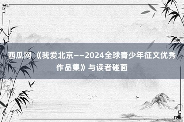 西瓜网 《我爱北京——2024全球青少年征文优秀作品集》与读者碰面