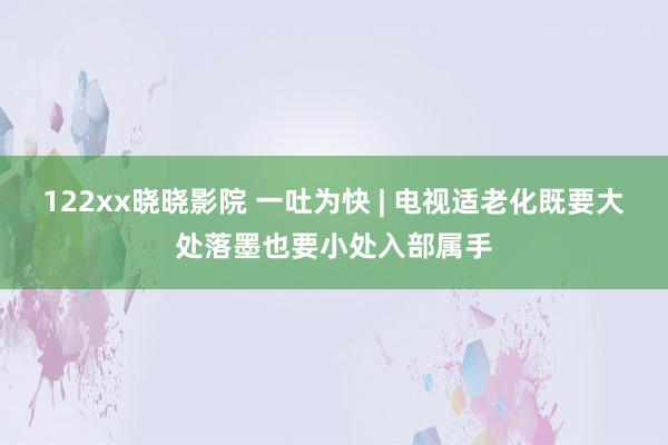 122xx晓晓影院 一吐为快 | 电视适老化既要大处落墨也要小处入部属手