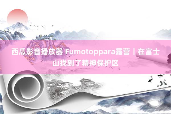 西瓜影音播放器 Fumotoppara露营｜在富士山找到了精神保护区