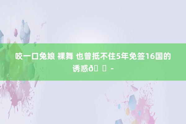 咬一口兔娘 裸舞 也曾抵不住5年免签16国的诱惑😭