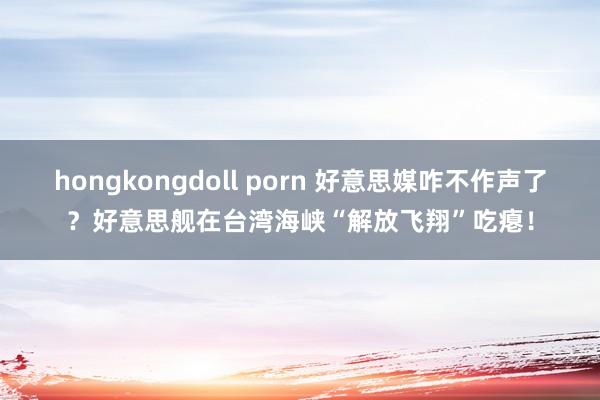 hongkongdoll porn 好意思媒咋不作声了？好意思舰在台湾海峡“解放飞翔”吃瘪！