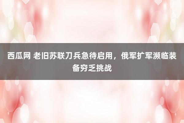 西瓜网 老旧苏联刀兵急待启用，俄军扩军濒临装备穷乏挑战