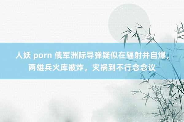 人妖 porn 俄军洲际导弹疑似在辐射井自爆，两雄兵火库被炸，灾祸到不行念念议