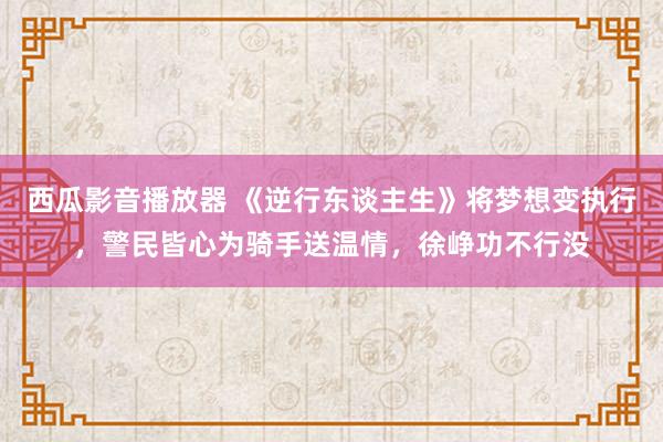 西瓜影音播放器 《逆行东谈主生》将梦想变执行，警民皆心为骑手送温情，徐峥功不行没