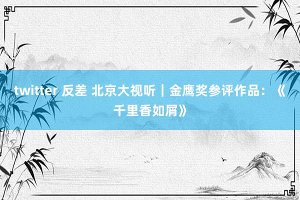 twitter 反差 北京大视听｜金鹰奖参评作品：《千里香如屑》