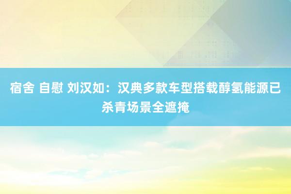 宿舍 自慰 刘汉如：汉典多款车型搭载醇氢能源已杀青场景全遮掩