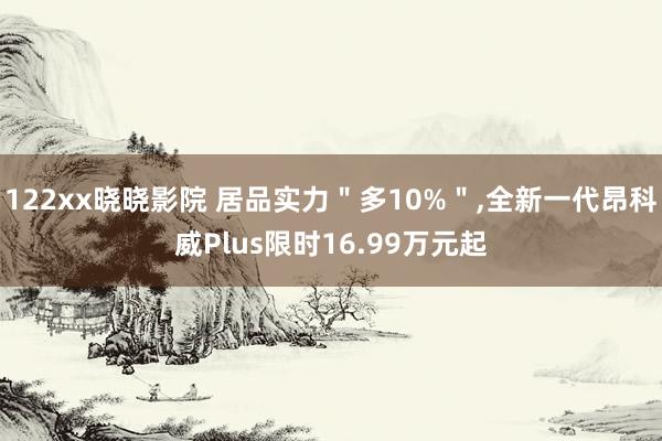 122xx晓晓影院 居品实力＂多10%＂，全新一代昂科威Plus限时16.99万元起