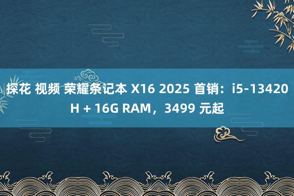 探花 视频 荣耀条记本 X16 2025 首销：i5-13420H + 16G RAM，3499 元起