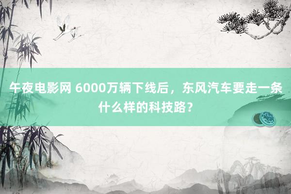 午夜电影网 6000万辆下线后，东风汽车要走一条什么样的科技路？